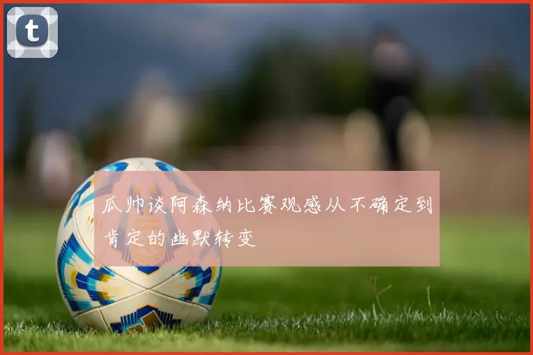 瓜帅谈阿森纳比赛观感从不确定到肯定的幽默转变