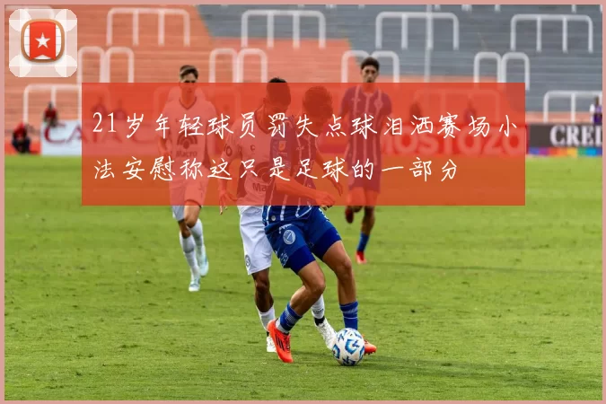 21岁年轻球员罚失点球泪洒赛场小法安慰称这只是足球的一部分