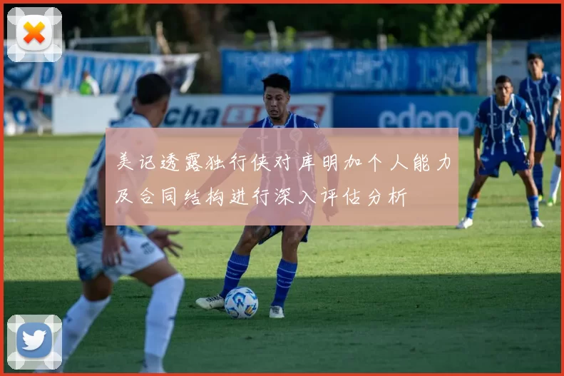 美记透露独行侠对库明加个人能力及合同结构进行深入评估分析