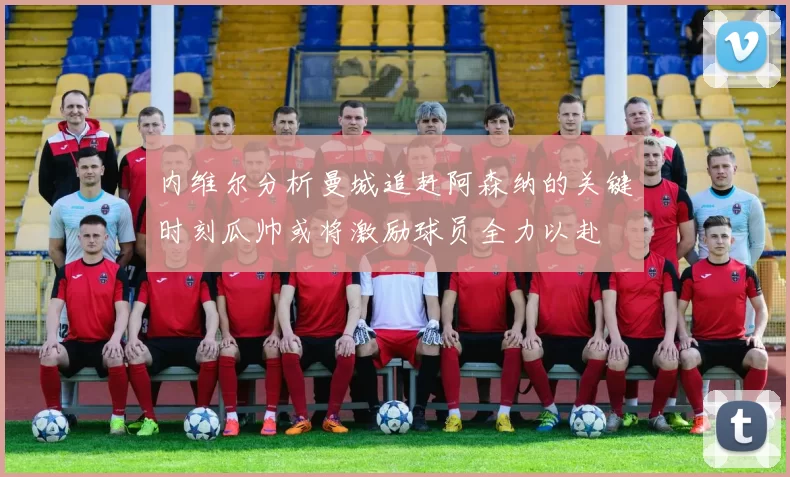 内维尔分析曼城追赶阿森纳的关键时刻瓜帅或将激励球员全力以赴