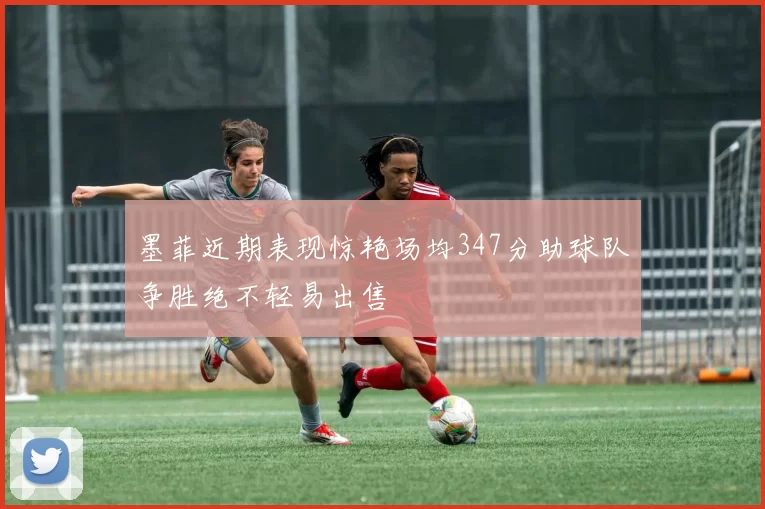 墨菲近期表现惊艳场均347分助球队争胜绝不轻易出售