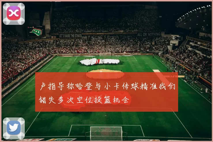 卢指导称哈登与小卡传球精准我们错失多次空位投篮机会