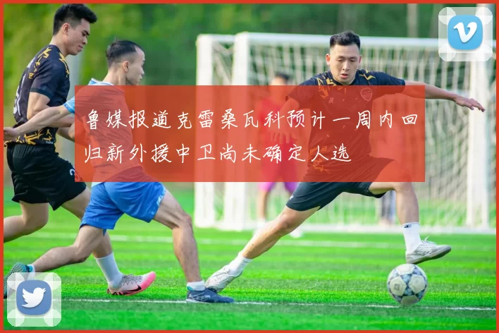 鲁媒报道克雷桑瓦科预计一周内回归新外援中卫尚未确定人选