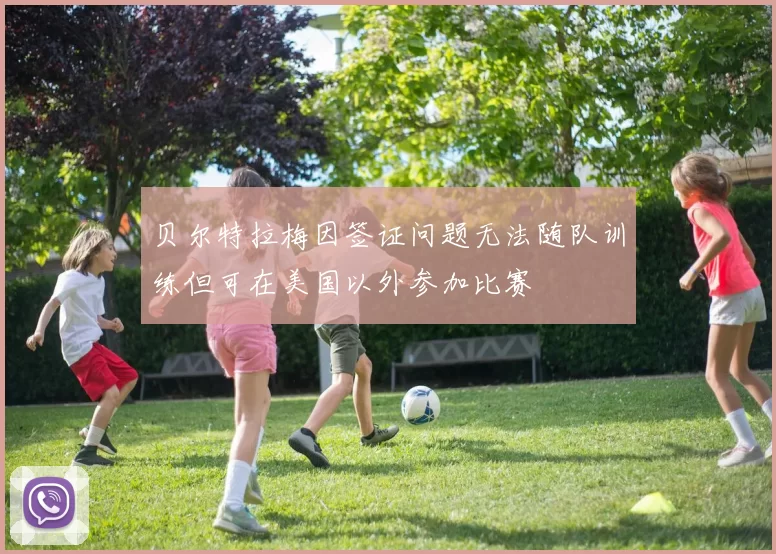 贝尔特拉梅因签证问题无法随队训练但可在美国以外参加比赛