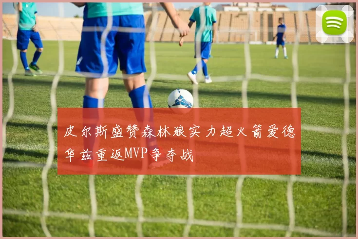 皮尔斯盛赞森林狼实力超火箭爱德华兹重返MVP争夺战