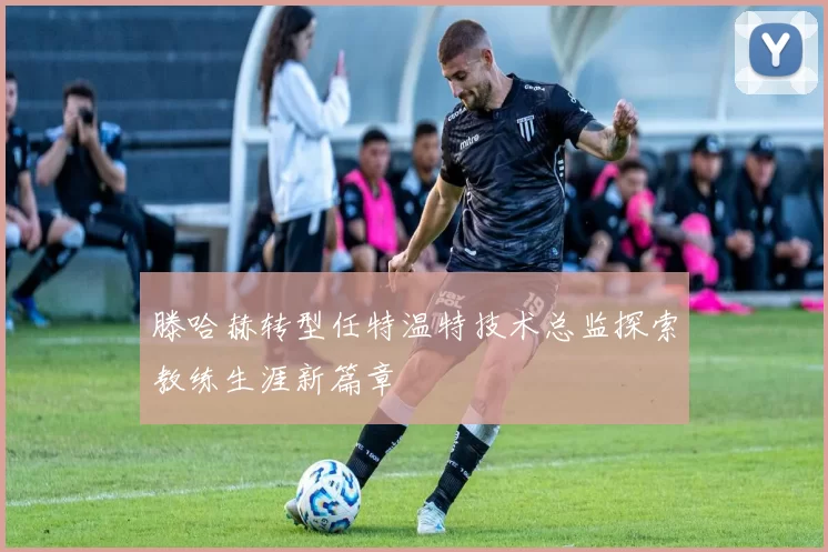 滕哈赫转型任特温特技术总监探索教练生涯新篇章