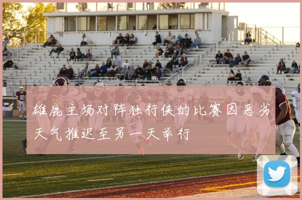 雄鹿主场对阵独行侠的比赛因恶劣天气推迟至另一天举行